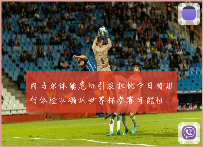 内马尔体能危机引发担忧今日将进行体检以确认世界杯参赛可能性