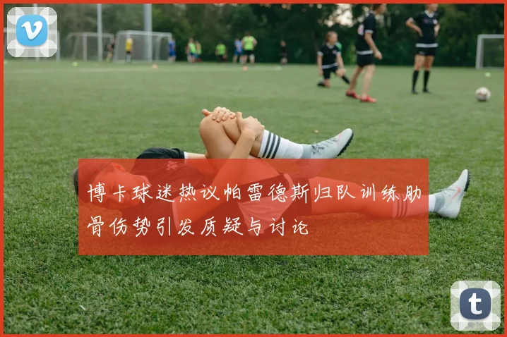 博卡球迷热议帕雷德斯归队训练肋骨伤势引发质疑与讨论