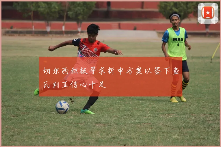 切尔西积极寻求折中方案以签下查瓦利亚信心十足