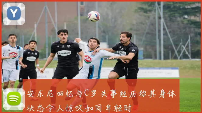 安东尼回忆与C罗共事经历称其身体状态令人惊叹如同年轻时