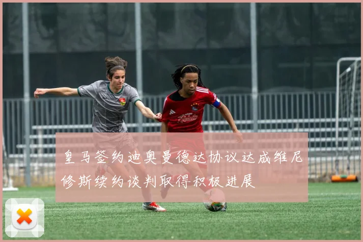 皇马签约迪奥曼德达协议达成维尼修斯续约谈判取得积极进展