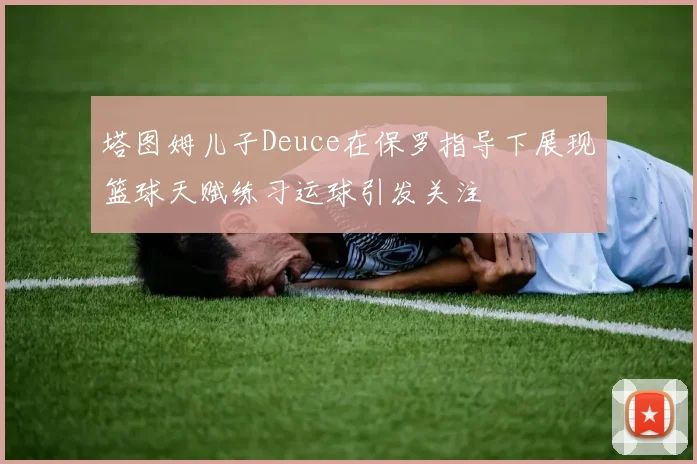 塔图姆儿子Deuce在保罗指导下展现篮球天赋练习运球引发关注
