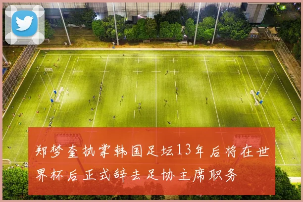 郑梦奎执掌韩国足坛13年后将在世界杯后正式辞去足协主席职务