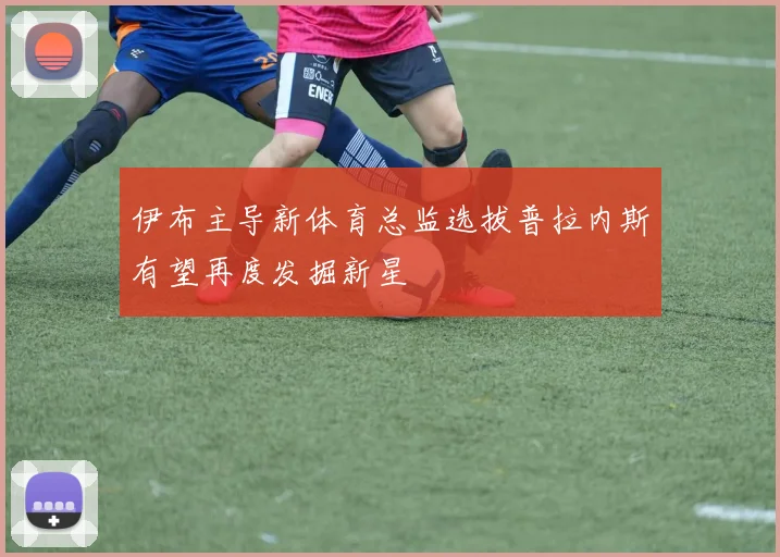 伊布主导新体育总监选拔普拉内斯有望再度发掘新星