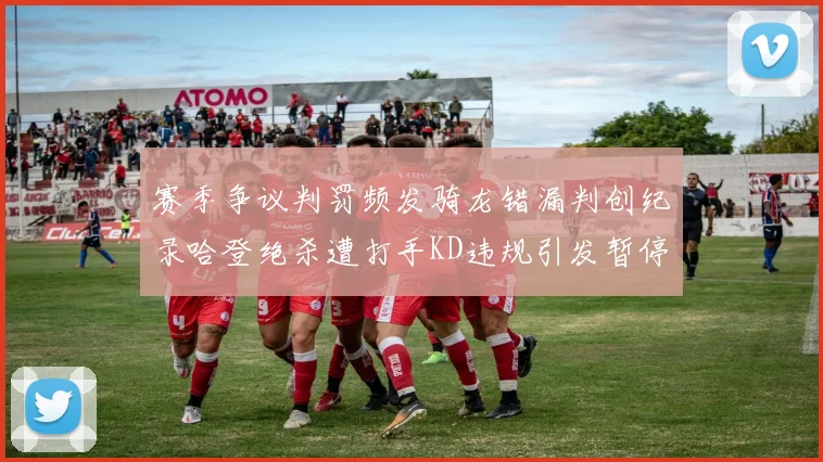 赛季争议判罚频发骑龙错漏判创纪录哈登绝杀遭打手KD违规引发暂停风波