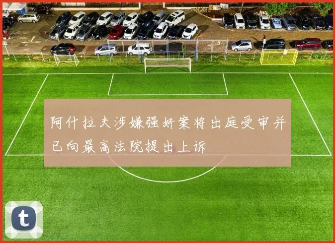 阿什拉夫涉嫌强奸案将出庭受审并已向最高法院提出上诉