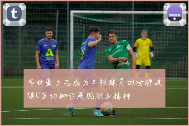 韦世豪立志成为年轻球员的榜样追随C罗的脚步展现职业精神