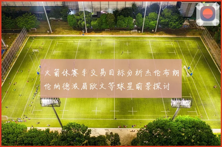 火箭休赛季交易目标分析杰伦布朗伦纳德浓眉欧文等球星前景探讨
