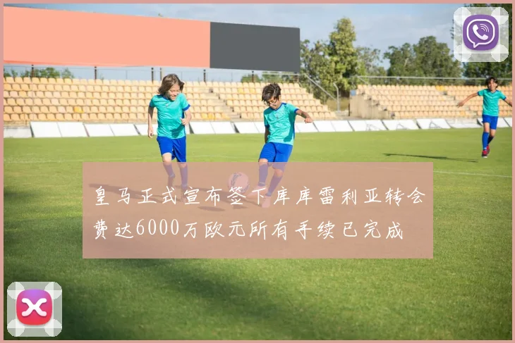 皇马正式宣布签下库库雷利亚转会费达6000万欧元所有手续已完成