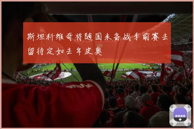 斯坦科维奇将随国米备战季前赛去留待定如去年皮奥