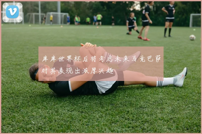 库库世界杯后将考虑未来马竞巴萨对其表现出浓厚兴趣