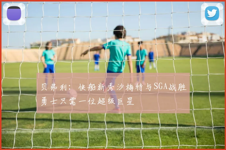 贝弗利：快船新秀沙梅特与SGA战胜勇士只需一位超级巨星