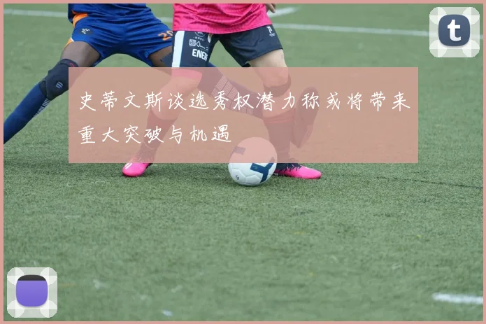 史蒂文斯谈选秀权潜力称或将带来重大突破与机遇