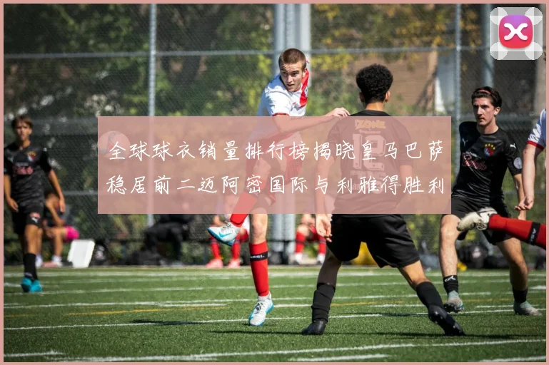 全球球衣销量排行榜揭晓皇马巴萨稳居前二迈阿密国际与利雅得胜利表现抢眼