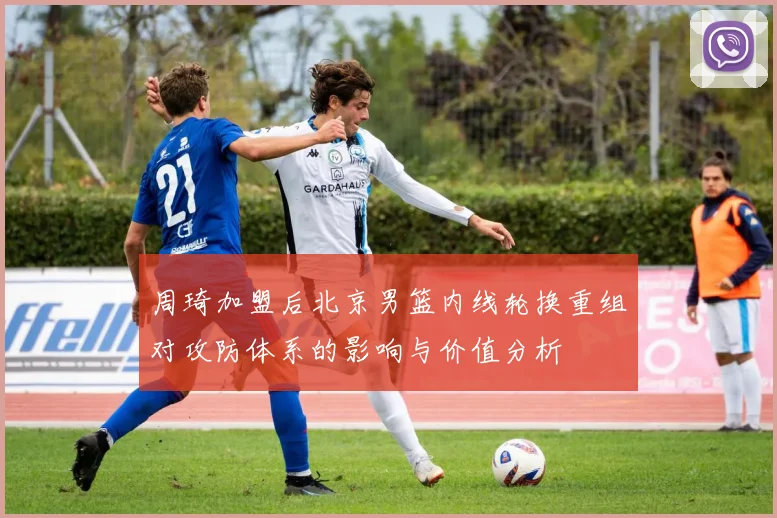 周琦加盟后北京男篮内线轮换重组对攻防体系的影响与价值分析