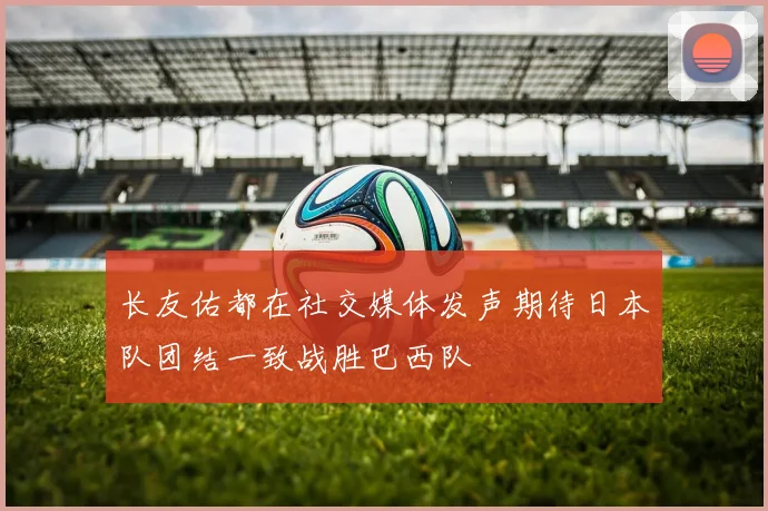 长友佑都在社交媒体发声期待日本队团结一致战胜巴西队