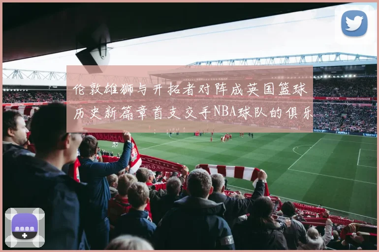 伦敦雄狮与开拓者对阵成英国篮球历史新篇章首支交手NBA球队的俱乐部