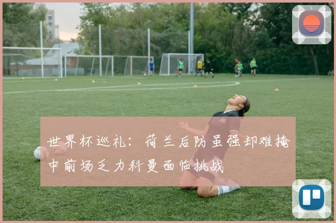 世界杯巡礼：荷兰后防虽强却难掩中前场乏力科曼面临挑战