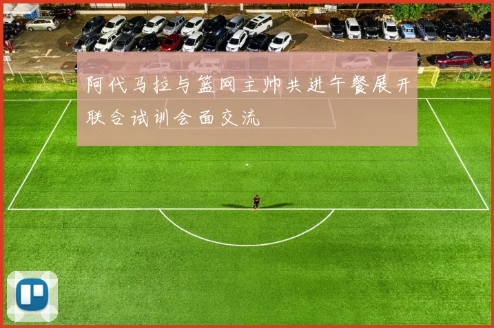 阿代马拉与篮网主帅共进午餐展开联合试训会面交流