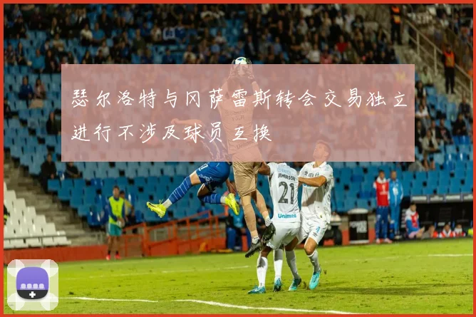 瑟尔洛特与冈萨雷斯转会交易独立进行不涉及球员互换