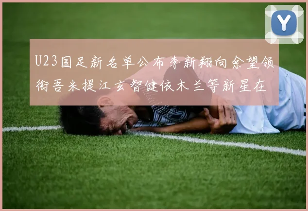U23国足新名单公布李新翔向余望领衔吾米提江玄智健依木兰等新星在列