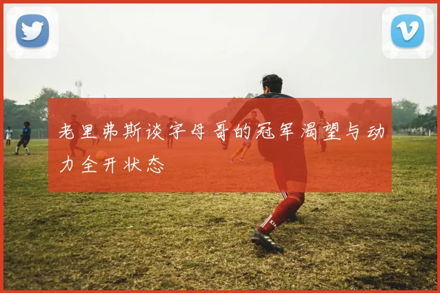 老里弗斯谈字母哥的冠军渴望与动力全开状态
