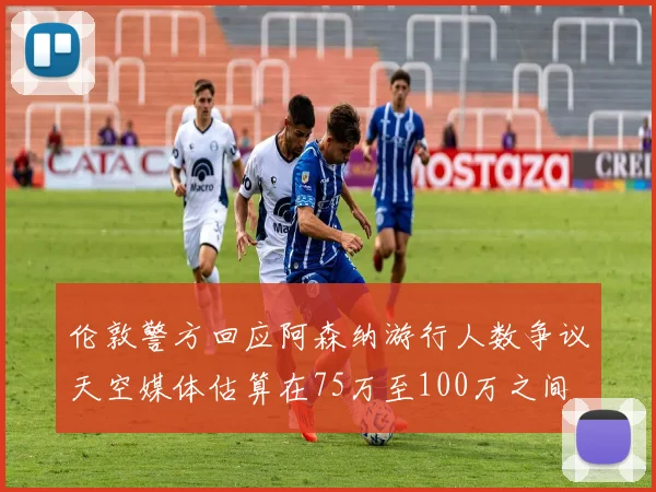 伦敦警方回应阿森纳游行人数争议天空媒体估算在75万至100万之间